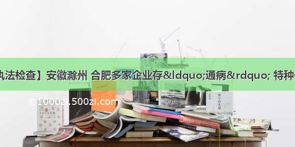 【全国化工行业执法检查】安徽滁州 合肥多家企业存“通病” 特种作业不规范 警告系