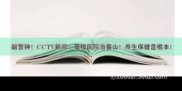 敲警钟！CCTV新闻：莫把医院当靠山！养生保健是根本！