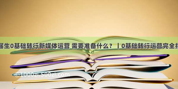 应届生0基础转行新媒体运营 需要准备什么？丨0基础转行运营完全指南