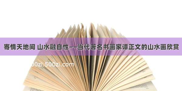 寄情天地间 山水融自性——当代著名书画家谭正文的山水画欣赏