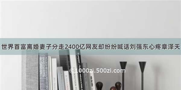 世界首富离婚妻子分走2400亿网友却纷纷喊话刘强东心疼章泽天