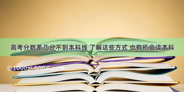 高考分数差几分不到本科线 了解这些方式 也有机会读本科