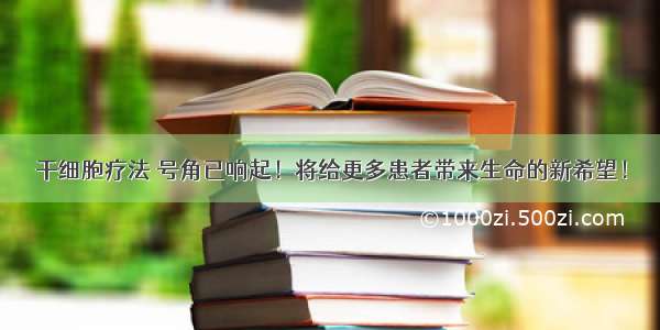 干细胞疗法 号角已响起！将给更多患者带来生命的新希望！