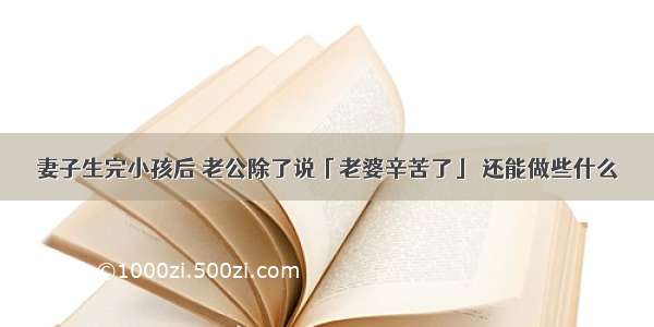 妻子生完小孩后 老公除了说「老婆辛苦了」 还能做些什么