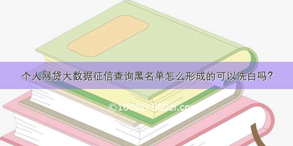 个人网贷大数据征信查询黑名单怎么形成的可以洗白吗？