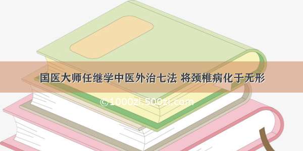 国医大师任继学中医外治七法 将颈椎病化于无形