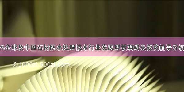 -2026全球及中国石材防水处理技术行业发展现状调研及投资前景分析报告