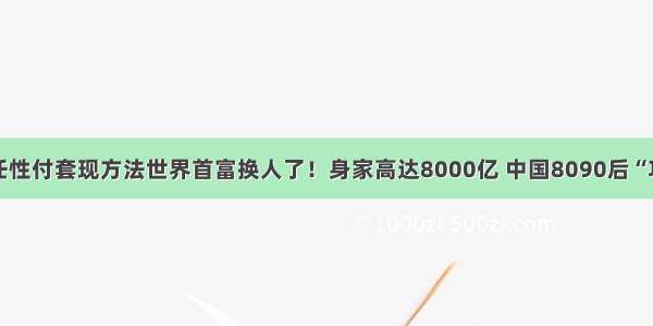 李嵉金融任性付套现方法世界首富换人了！身家高达8000亿 中国8090后“功不可没”