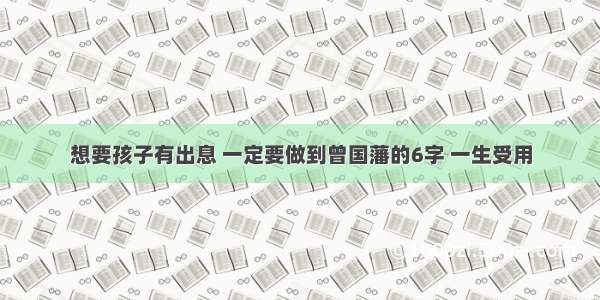 想要孩子有出息 一定要做到曾国藩的6字 一生受用