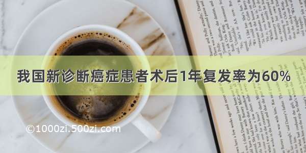 我国新诊断癌症患者术后1年复发率为60%