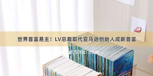 世界首富易主！LV总裁取代亚马逊创始人成新首富