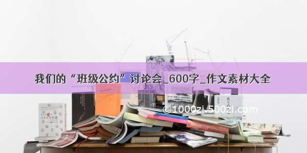 我们的“班级公约”讨论会_600字_作文素材大全