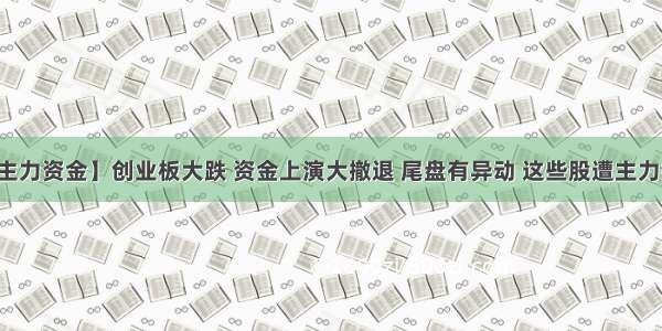 【主力资金】创业板大跌 资金上演大撤退 尾盘有异动 这些股遭主力抢筹