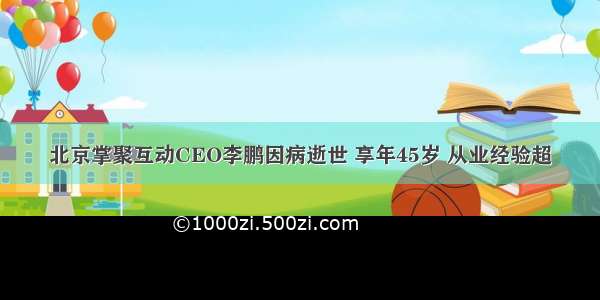 北京掌聚互动CEO李鹏因病逝世 享年45岁 从业经验超