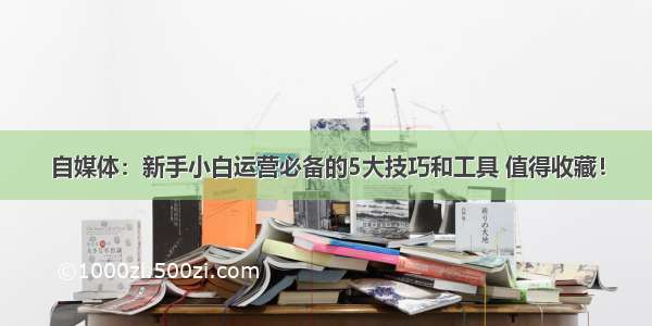 自媒体：新手小白运营必备的5大技巧和工具 值得收藏！