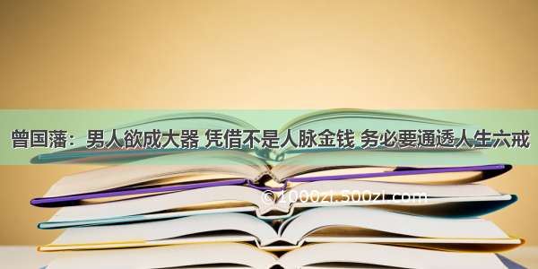 曾国藩：男人欲成大器 凭借不是人脉金钱 务必要通透人生六戒