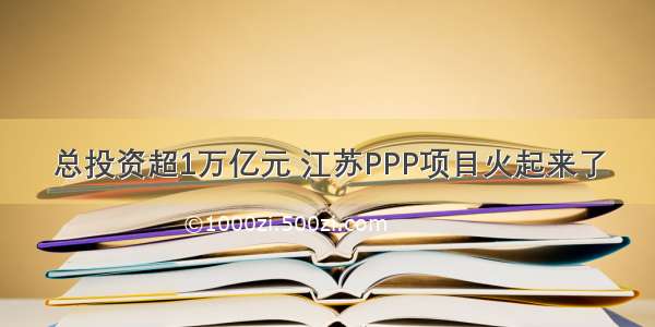 总投资超1万亿元 江苏PPP项目火起来了