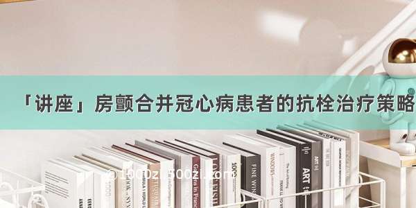 「讲座」房颤合并冠心病患者的抗栓治疗策略