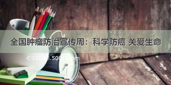 全国肿瘤防治宣传周：科学防癌 关爱生命