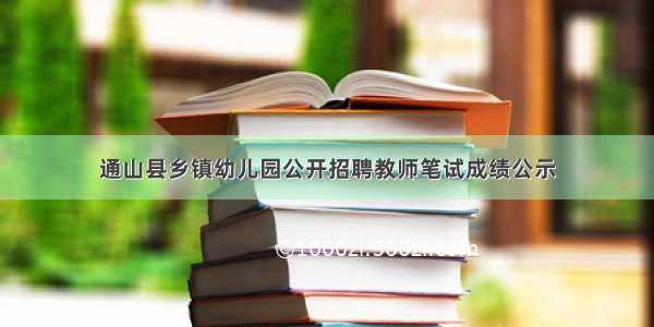 通山县乡镇幼儿园公开招聘教师笔试成绩公示