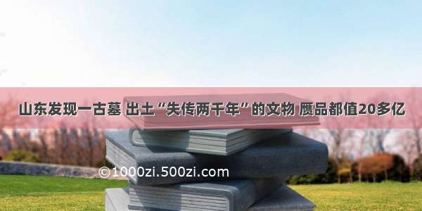 山东发现一古墓 出土“失传两千年”的文物 赝品都值20多亿