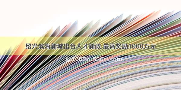 绍兴滨海新城出台人才新政 最高奖励1000万元