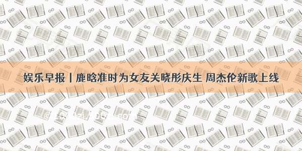 娱乐早报丨鹿晗准时为女友关晓彤庆生 周杰伦新歌上线