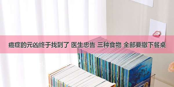 癌症的元凶终于找到了 医生忠告 三种食物 全部要撤下餐桌