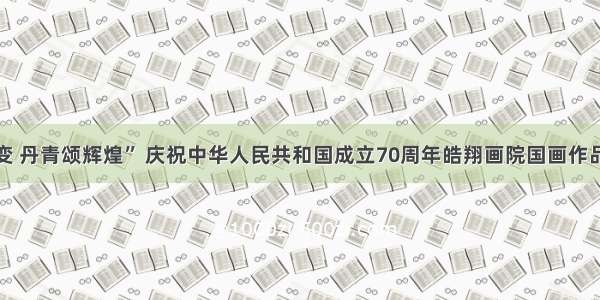 “翰墨歌巨变 丹青颂辉煌” 庆祝中华人民共和国成立70周年皓翔画院国画作品展顺利举办