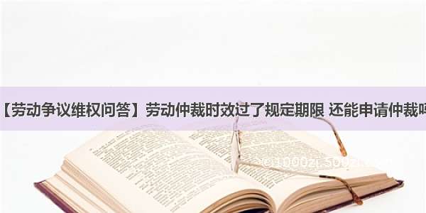 【劳动争议维权问答】劳动仲裁时效过了规定期限 还能申请仲裁吗?