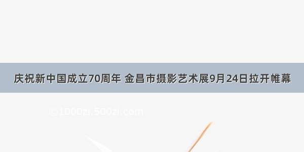 庆祝新中国成立70周年 金昌市摄影艺术展9月24日拉开帷幕