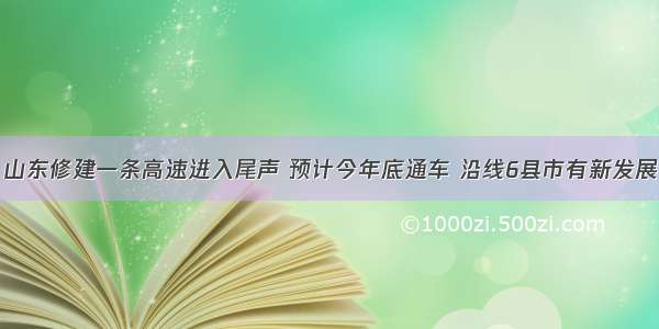 山东修建一条高速进入尾声 预计今年底通车 沿线6县市有新发展