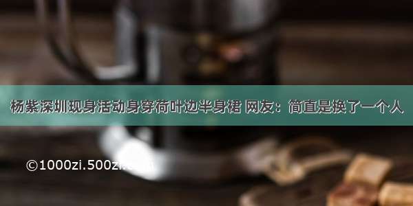 杨紫深圳现身活动身穿荷叶边半身裙 网友：简直是换了一个人