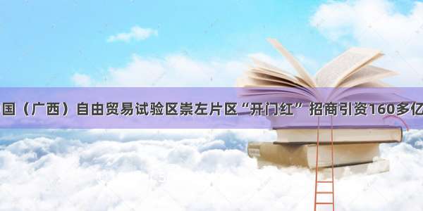 中国（广西）自由贸易试验区崇左片区“开门红” 招商引资160多亿元