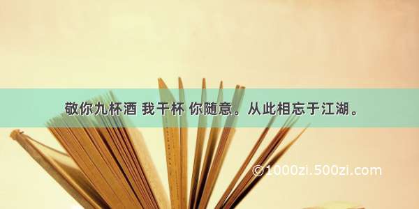 敬你九杯酒 我干杯 你随意。从此相忘于江湖。