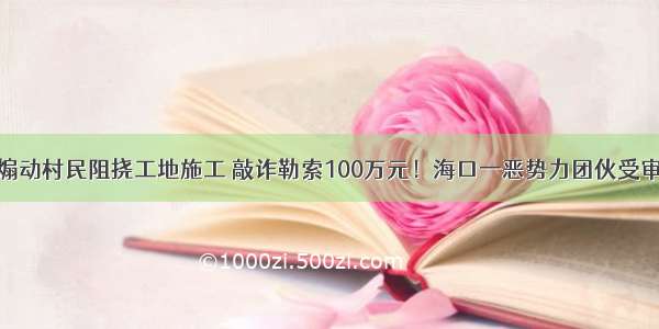 煽动村民阻挠工地施工 敲诈勒索100万元！海口一恶势力团伙受审