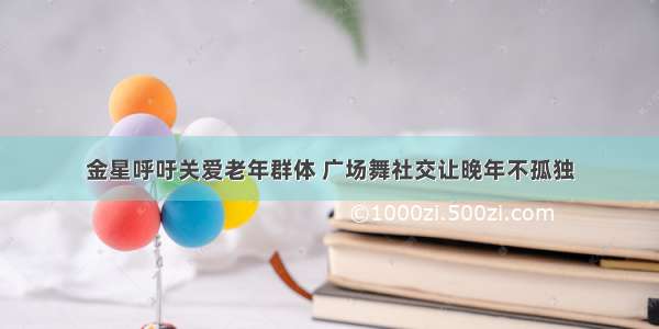 金星呼吁关爱老年群体 广场舞社交让晚年不孤独