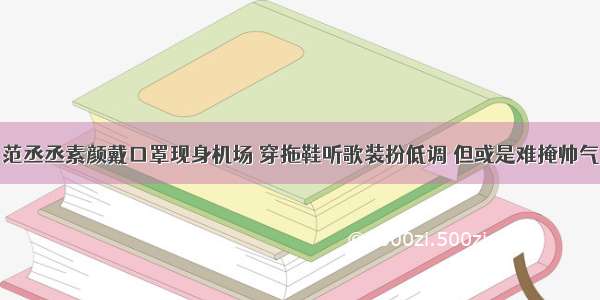 范丞丞素颜戴口罩现身机场 穿拖鞋听歌装扮低调 但或是难掩帅气