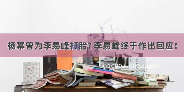 杨幂曾为李易峰打胎? 李易峰终于作出回应！