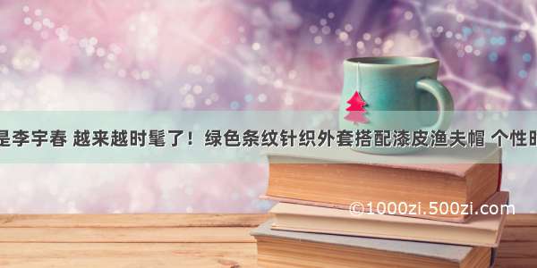 她是李宇春 越来越时髦了！绿色条纹针织外套搭配漆皮渔夫帽 个性时髦