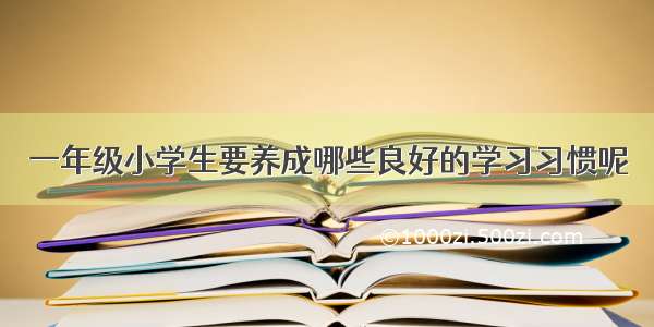 一年级小学生要养成哪些良好的学习习惯呢