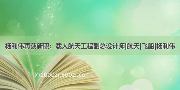 杨利伟再获新职：载人航天工程副总设计师|航天|飞船|杨利伟