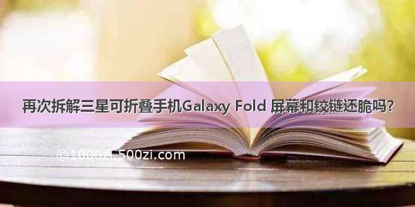 再次拆解三星可折叠手机Galaxy Fold 屏幕和铰链还脆吗？