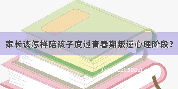 家长该怎样陪孩子度过青春期叛逆心理阶段？