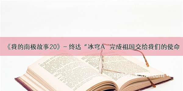 《我的南极故事20》- 终达“冰穹A＇ 完成祖国交给我们的使命