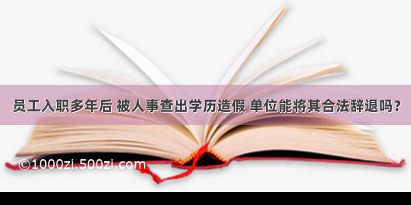 员工入职多年后 被人事查出学历造假 单位能将其合法辞退吗？