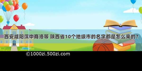 西安咸阳汉中商洛等 陕西省10个地级市的名字都是怎么来的？