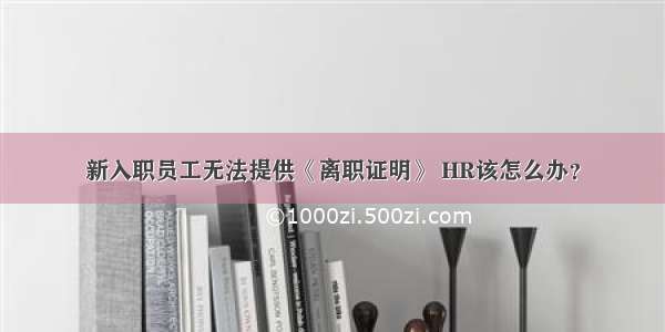 新入职员工无法提供《离职证明》 HR该怎么办？