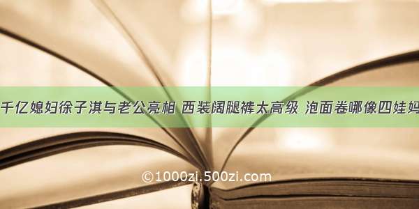 千亿媳妇徐子淇与老公亮相 西装阔腿裤太高级 泡面卷哪像四娃妈