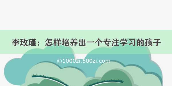 李玫瑾：怎样培养出一个专注学习的孩子